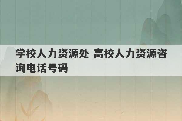 学校人力资源处 高校人力资源咨询电话号码