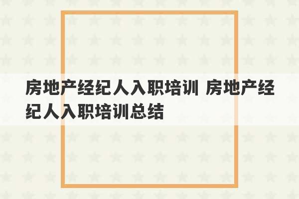 房地产经纪人入职培训 房地产经纪人入职培训总结