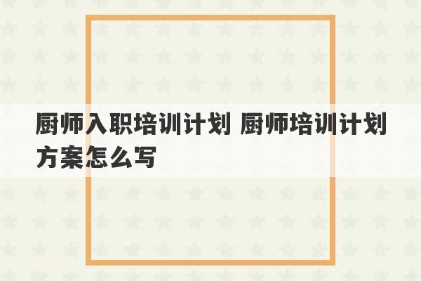 厨师入职培训计划 厨师培训计划方案怎么写