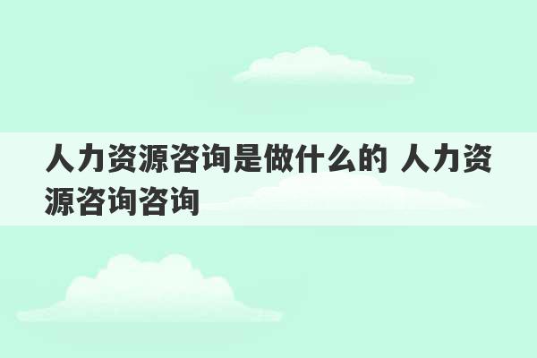 人力资源咨询是做什么的 人力资源咨询咨询