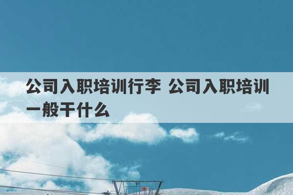 公司入职培训行李 公司入职培训一般干什么