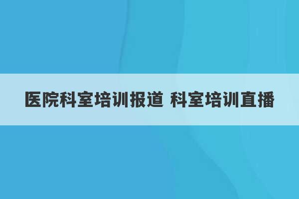 医院科室培训报道 科室培训直播