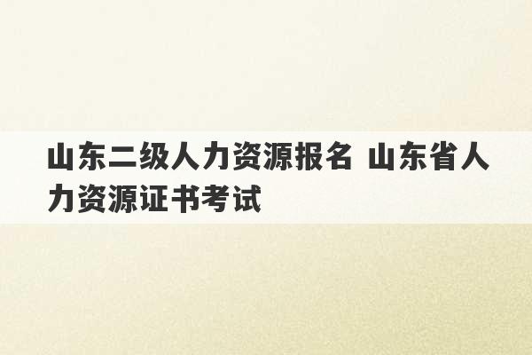 山东二级人力资源报名 山东省人力资源证书考试