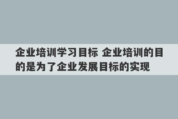 企业培训学习目标 企业培训的目的是为了企业发展目标的实现