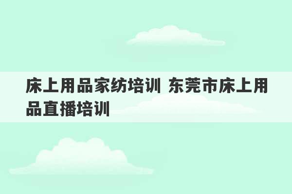 床上用品家纺培训 东莞市床上用品直播培训