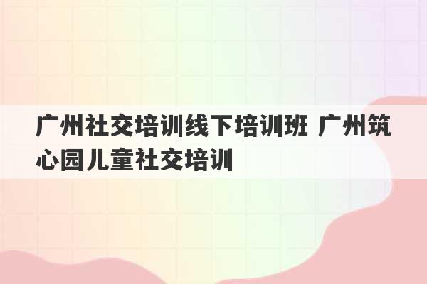 广州社交培训线下培训班 广州筑心园儿童社交培训