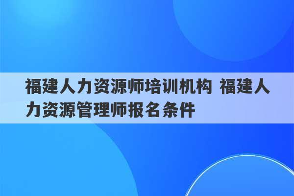 福建人力资源师培训机构 福建人力资源管理师报名条件