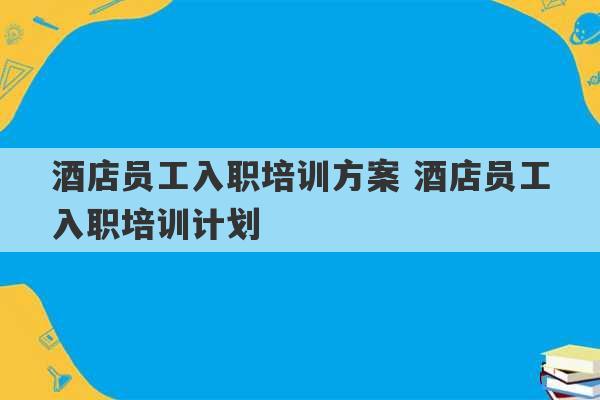 酒店员工入职培训方案 酒店员工入职培训计划