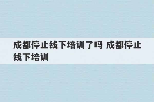 成都停止线下培训了吗 成都停止线下培训