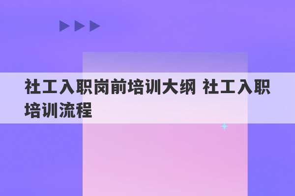 社工入职岗前培训大纲 社工入职培训流程