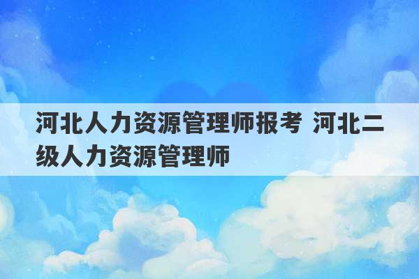 河北人力资源管理师报考 河北二级人力资源管理师