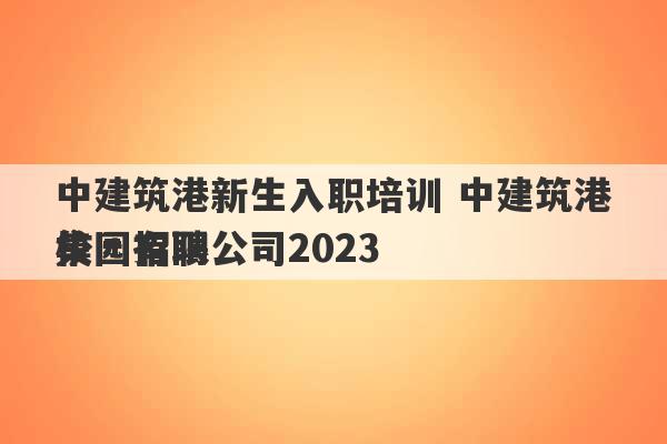 中建筑港新生入职培训 中建筑港集团有限公司2023
校园招聘