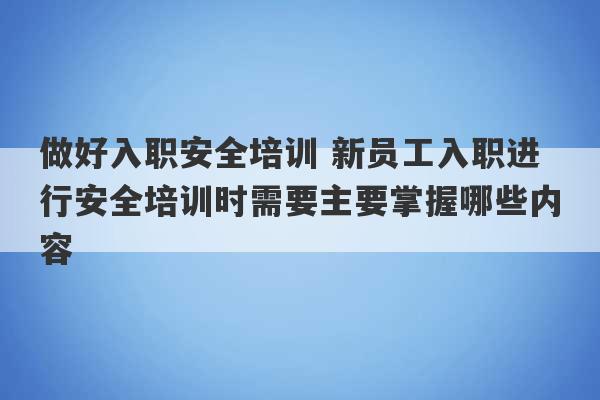 做好入职安全培训 新员工入职进行安全培训时需要主要掌握哪些内容