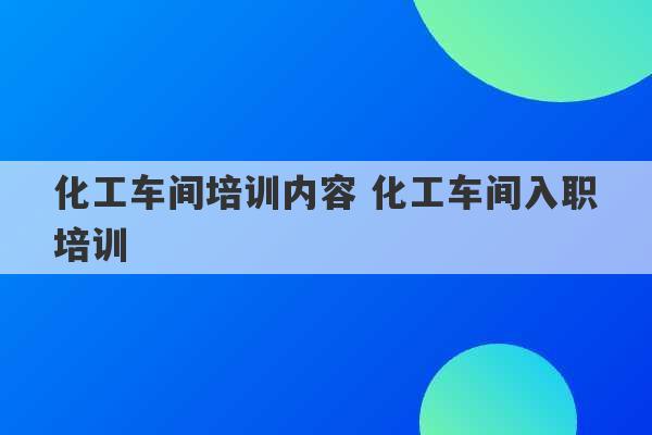 化工车间培训内容 化工车间入职培训