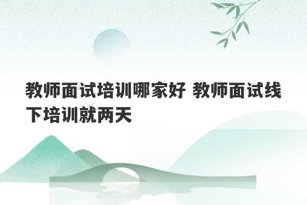 教师面试培训哪家好 教师面试线下培训就两天