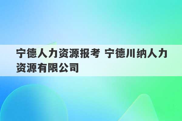 宁德人力资源报考 宁德川纳人力资源有限公司