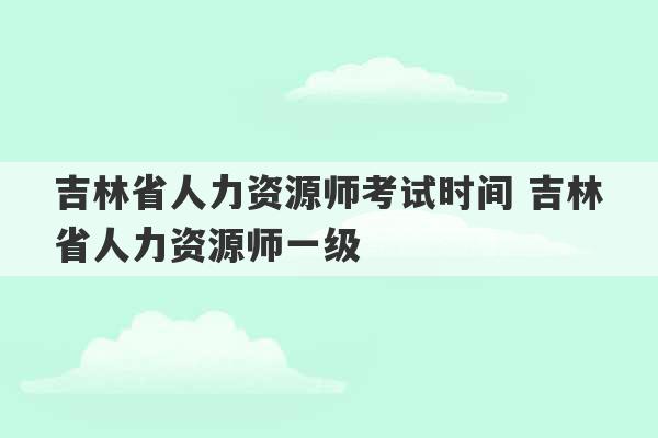 吉林省人力资源师考试时间 吉林省人力资源师一级