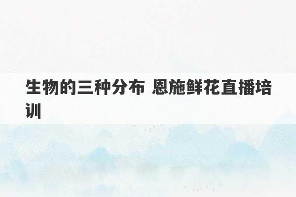 生物的三种分布 恩施鲜花直播培训