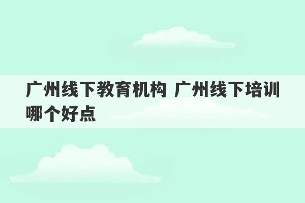 广州线下教育机构 广州线下培训哪个好点