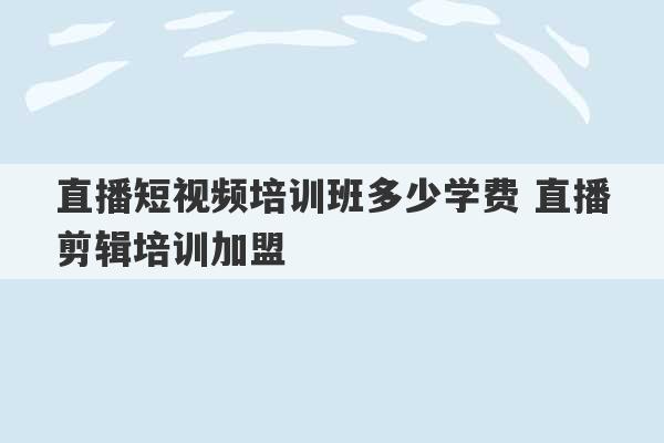 直播短视频培训班多少学费 直播剪辑培训加盟