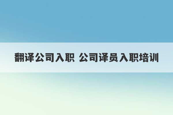 翻译公司入职 公司译员入职培训