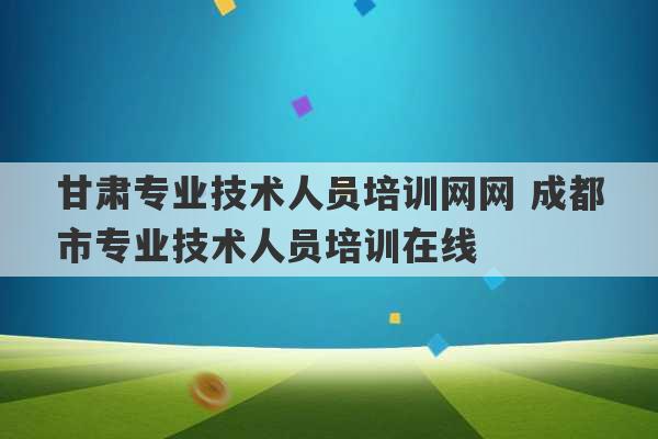 甘肃专业技术人员培训网网 成都市专业技术人员培训在线