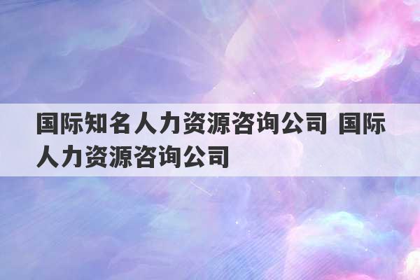 国际知名人力资源咨询公司 国际人力资源咨询公司