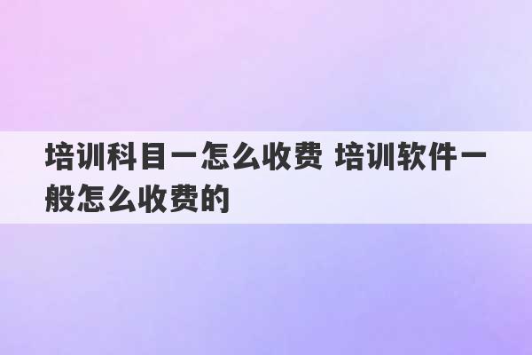 培训科目一怎么收费 培训软件一般怎么收费的