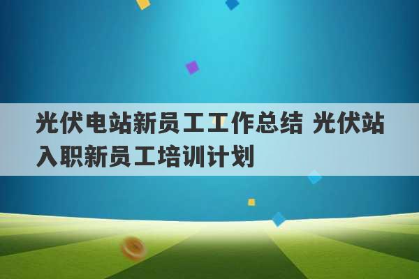 光伏电站新员工工作总结 光伏站入职新员工培训计划