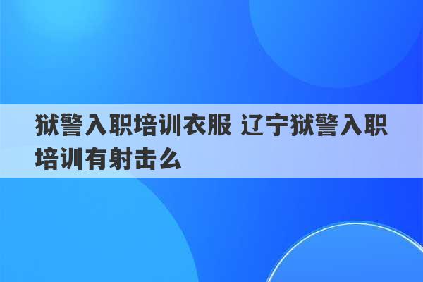 狱警入职培训衣服 辽宁狱警入职培训有射击么