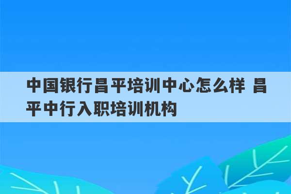 中国银行昌平培训中心怎么样 昌平中行入职培训机构