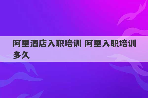 阿里酒店入职培训 阿里入职培训多久