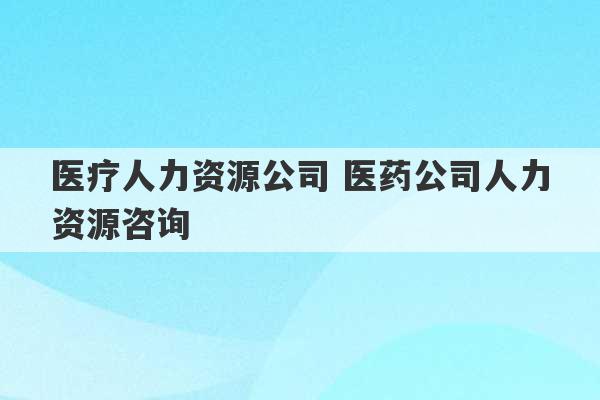 医疗人力资源公司 医药公司人力资源咨询