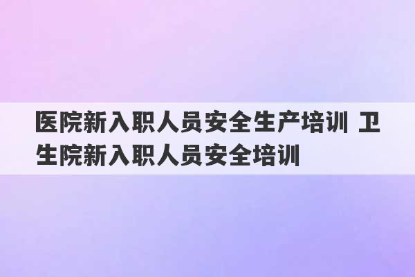 医院新入职人员安全生产培训 卫生院新入职人员安全培训