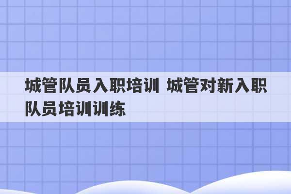 城管队员入职培训 城管对新入职队员培训训练