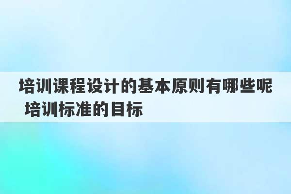 培训课程设计的基本原则有哪些呢 培训标准的目标