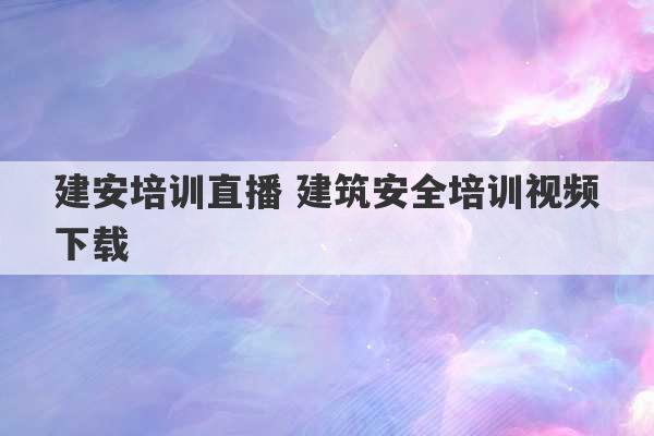 建安培训直播 建筑安全培训视频下载