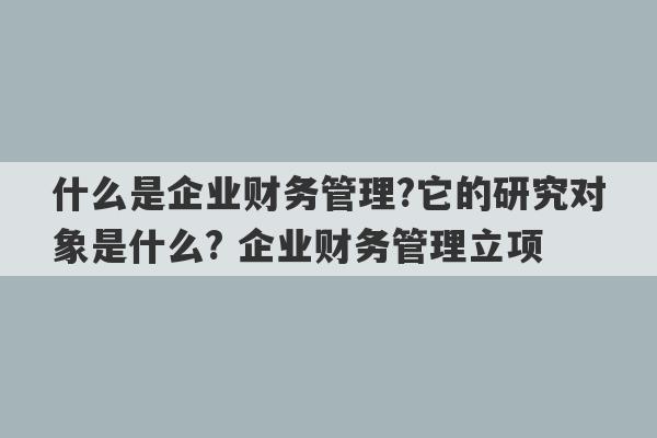 什么是企业财务管理?它的研究对象是什么? 企业财务管理立项