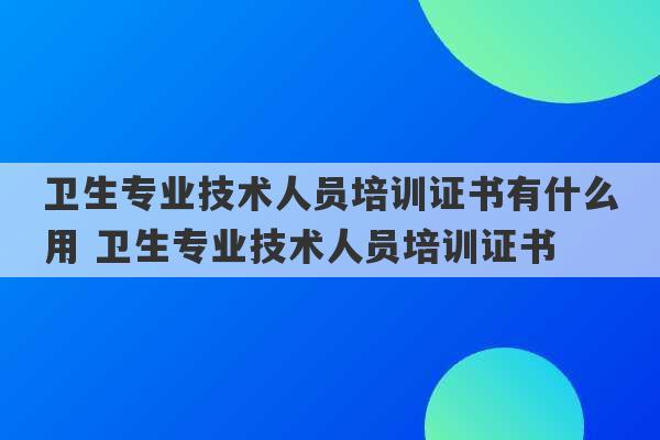 卫生专业技术人员培训证书有什么用 卫生专业技术人员培训证书