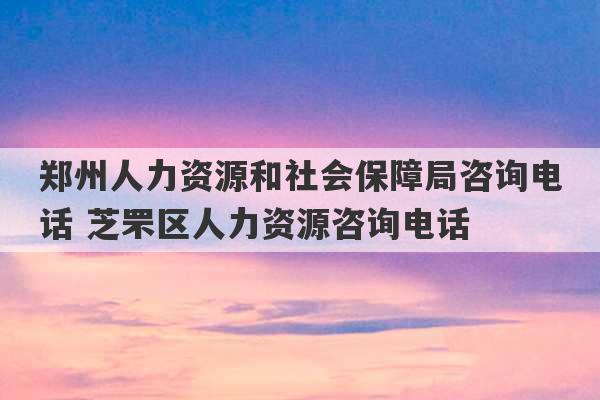 郑州人力资源和社会保障局咨询电话 芝罘区人力资源咨询电话