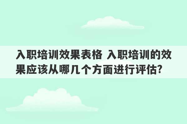 入职培训效果表格 入职培训的效果应该从哪几个方面进行评估?