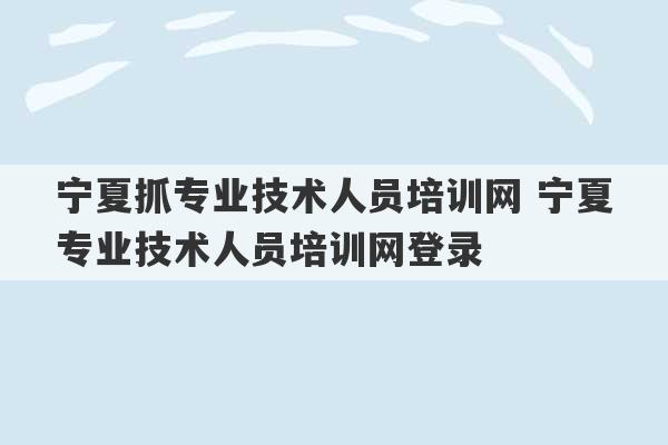 宁夏抓专业技术人员培训网 宁夏专业技术人员培训网登录