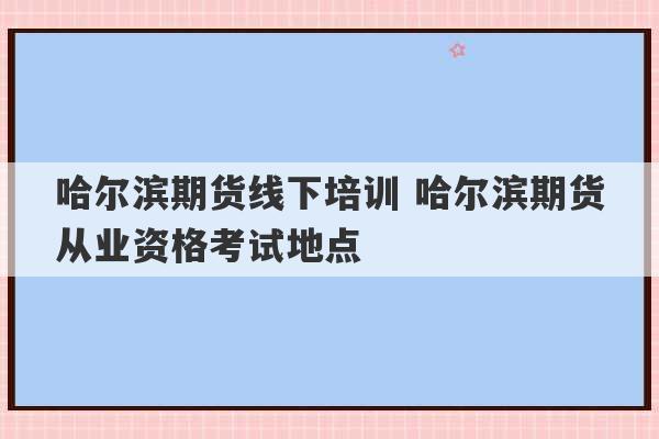 哈尔滨期货线下培训 哈尔滨期货从业资格考试地点