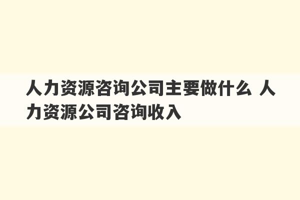 人力资源咨询公司主要做什么 人力资源公司咨询收入