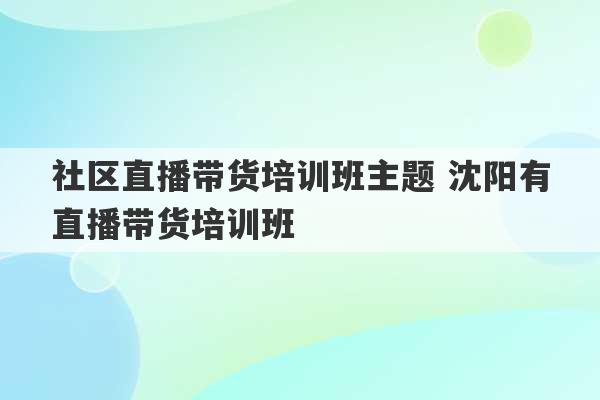 社区直播带货培训班主题 沈阳有直播带货培训班