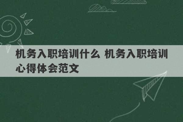 机务入职培训什么 机务入职培训心得体会范文