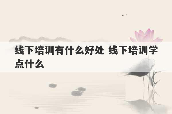 线下培训有什么好处 线下培训学点什么