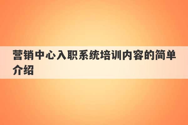 营销中心入职系统培训内容的简单介绍