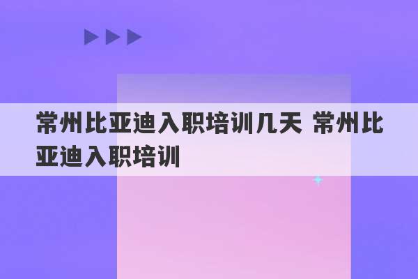 常州比亚迪入职培训几天 常州比亚迪入职培训