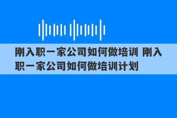 刚入职一家公司如何做培训 刚入职一家公司如何做培训计划